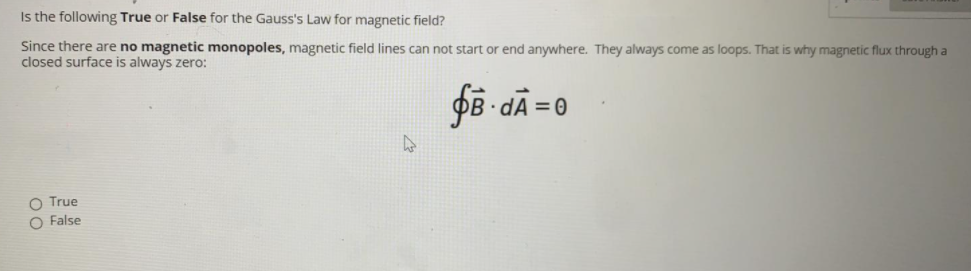 Is the following True or False for the Gauss's Law for magnetic field?
Since there are no magnetic monopoles, magnetic field lines can not start or end anywhere. They always come as loops. That is why magnetic flux through a
closed surface is always zero:
f8 -dÃ = 0
O True
O False
