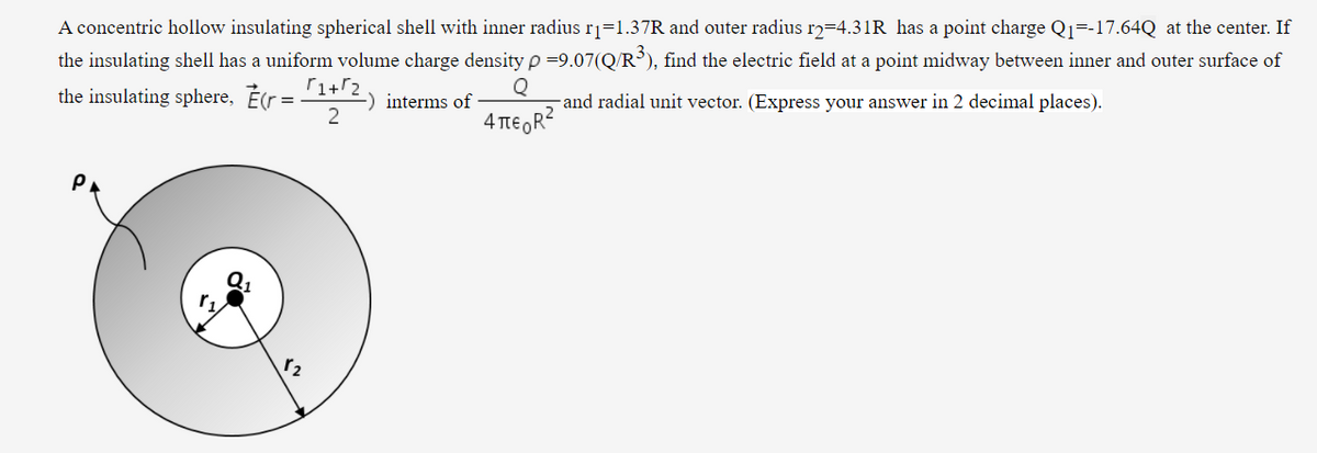 A concentric hollow insulating spherical shell with inner radius rj=1.37R and outer radius rɔ=4.31R has a point charge Q1=-17.64Q at the center. If
the insulating shell has a uniform volume charge density p =9.07(Q/R³), find the electric field at a point midway between inner and outer surface of
the insulating sphere, Er =1+'2) interms of
-and radial unit vector. (Express your answer in 2 decimal places).
2
4 TIE OR?
