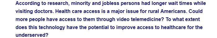 According to research, minority and jobless persons had longer wait times while
visiting doctors. Health care access is a major issue for rural Americans. Could
more people have access to them through video telemedicine? To what extent
does this technology have the potential to improve access to healthcare for the
underserved?