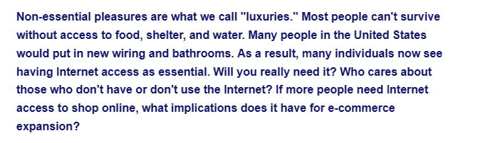 Non-essential pleasures are what we call "luxuries." Most people can't survive
without access to food, shelter, and water. Many people in the United States
would put in new wiring and bathrooms. As a result, many individuals now see
having Internet access as essential. Will you really need it? Who cares about
those who don't have or don't use the Internet? If more people need Internet
access to shop online, what implications does it have for e-commerce
expansion?