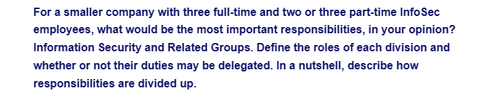 For a smaller company with three full-time and two or three part-time InfoSec
employees, what would be the most important responsibilities, in your opinion?
Information Security and Related Groups. Define the roles of each division and
whether or not their duties may be delegated. In a nutshell, describe how
responsibilities are divided up.