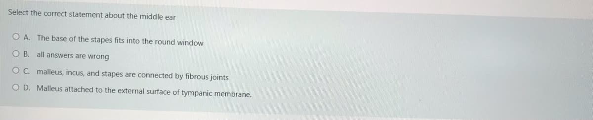 Select the correct statement about the middle ear
O A. The base of the stapes fits into the round window
O B. all answers are wrong
O C. malleus, incus, and stapes are connected by fibrous joints
O D. Malleus attached to the external surface of tympanic membrane.
