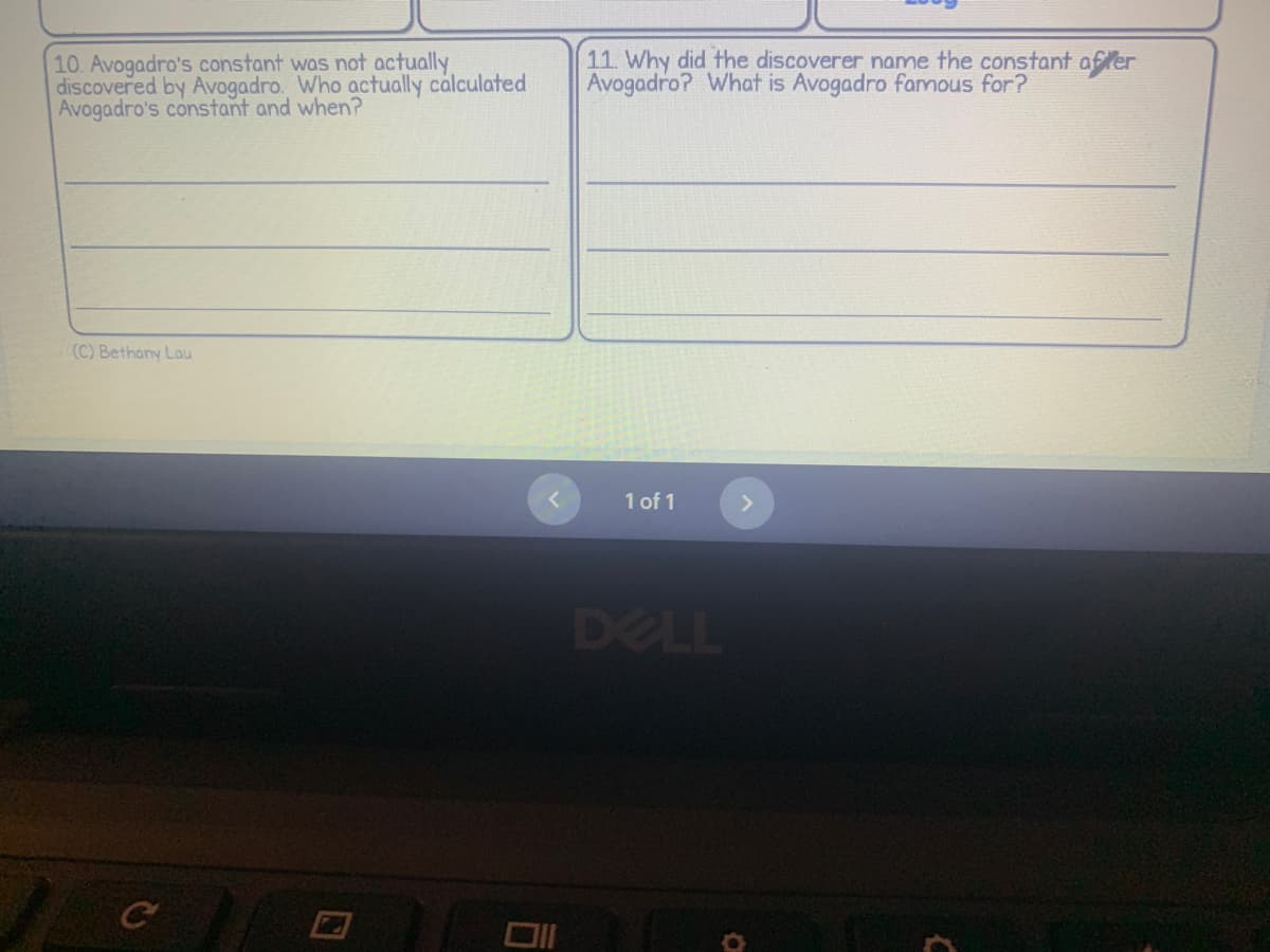 10. Avogadro's constant was not actually
discovered by Avogadro. Who actually calculated
Avogadro's constant and when?
(C) Bethany Lau
C
11. Why did the discoverer name the constant after
Avogadro? What is Avogadro famous for?
1 of 1
DELL
C