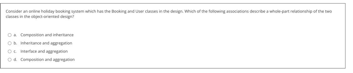 Consider an online holiday booking system which has the Booking and User classes in the design. Which of the following associations describe a whole-part relationship of the two
classes in the object-oriented design?
a. Composition and inheritance
b. Inheritance and aggregation
O c. Interface and aggregation
O d. Composition and aggregation