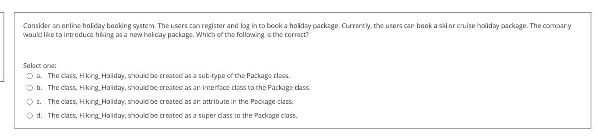 Consider an online holiday booking system. The users can register and log in to book a holiday package. Currently, the users can book a ski or cruise holiday package. The company
would like to introduce hiking as a new holiday package. Which of the following is the correct?
Select one:
a. The class, Hiking_Holiday, should be created as a sub-type of the Package class.
b. The class, Hiking_Holiday, should be created as an interface class to the Package class.
C. The class, Hiking_Holiday, should be created as an attribute in the Package class.
O d. The class, Hiking_Holiday, should be created as a super class to the Package class.