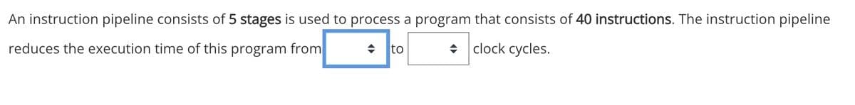 An instruction pipeline consists of 5 stages is used to process a program that consists of 40 instructions. The instruction pipeline
reduces the execution time of this program from
→ to
clock cycles.