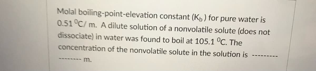 Molal boiling-point-elevation constant (Kp) for pure water is
0.51°C/ m. A dilute solution of a nonvolatile solute (does not
dissociate) in water was found to boil at 105.1 °C. The
concentration of the nonvolatile solute in the solution is
