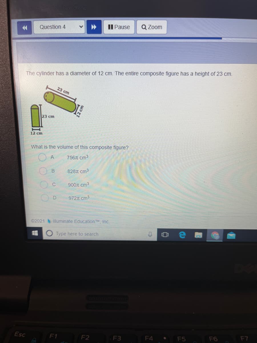 Question 4
Il Pause
Q Zoom
The cylinder has a diameter of 12 cm. The entire composite figure has a height of 23 cm.
23 cm
23 cm
12 cm
What is the volume of this composite figure?
7567 cm3
B
828T cm3
900T cm3
972T cm3
©2021 Illuminate EducationTM, Inc.
Type here to search
Esc
F1
F2
F3
F4
F5
F6
F7
2cm
