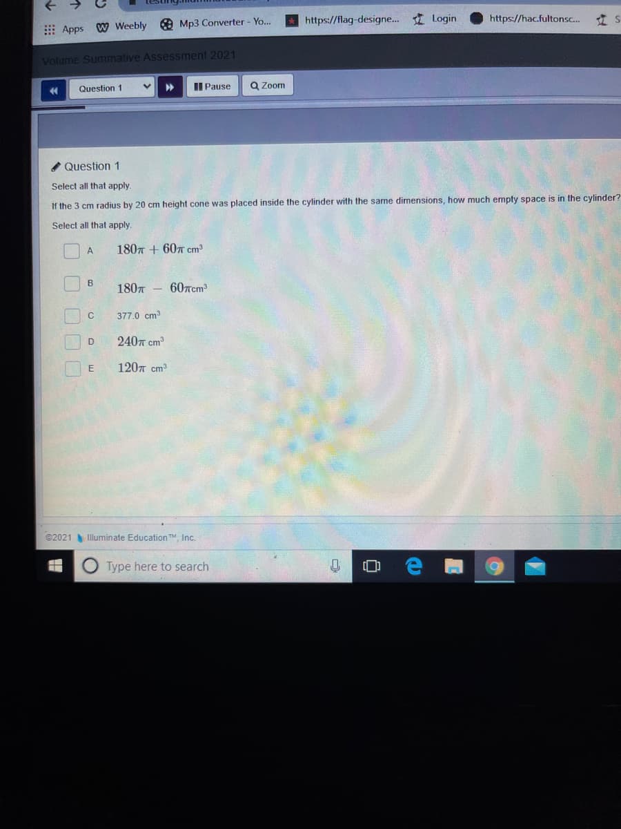 https://flag-designe... Login
https://hac.fultonsc.
立S
E Apps W Weebly Mp3 Converter- Yo..
Volume Summative Assessment 2021
II Pause
Q Zoom
44
Question 1
Question 1
Select all that apply.
If the 3 cm radius by 20 cm height cone was placed inside the cylinder with the same dimensions, how much empty space is in the cylinder?
Select all that apply.
1807 + 607 cm
A
B
180n
607rcm
377.0 cm3
2407 cm
1207 cm3
©2021 Illuminate EducationTM Inc.
O Type here to search
个
