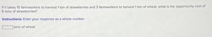 If it takes 10 farmworkers to harvest 1 ton of strawberries and 3 farmworkers to harvest 1 ton of wheat, what is the opportunity cost of
6 tons of strawberries?
Instructions: Enter your response as a whole number.
tons of wheat