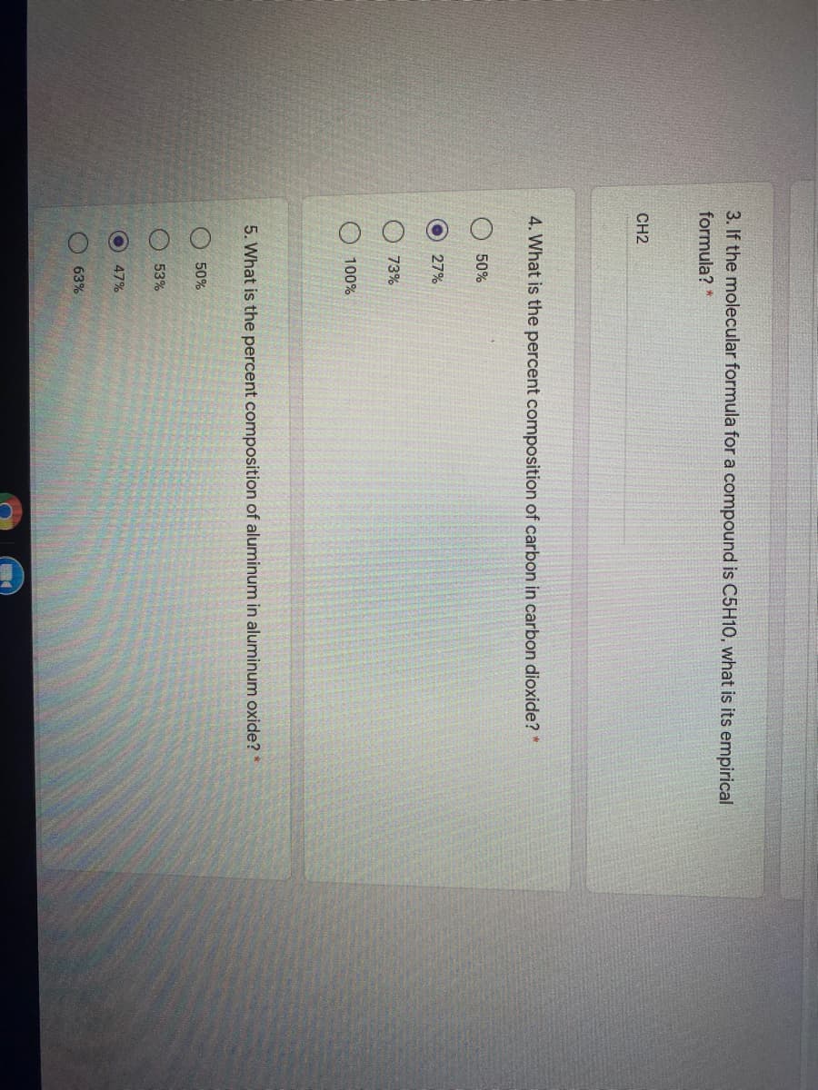 O O O O
3. If the molecular formula for a compound is C5H10, what is its empirical
formula?
CH2
4. What is the percent composition of carbon in carbon dioxide?
50%
27%
73%
100%
5. What is the percent composition of aluminum in aluminum oxide? *
50%
53%
47%
63%
