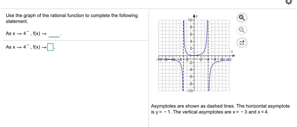 Use the graph of the rational function to complete the following
Ay
10-
statement.
%3D
8-
%3D
As x → 4, f(x) →
6-
4-
As x →
4, f(x) ·
6-8-40
-2-
-4-
-6-
-8-
-10-
Asymptotes are shown as dashed lines. The horizontal asymptote
is y = - 1. The vertical asymptotes are x = - 3 and x = 4.
