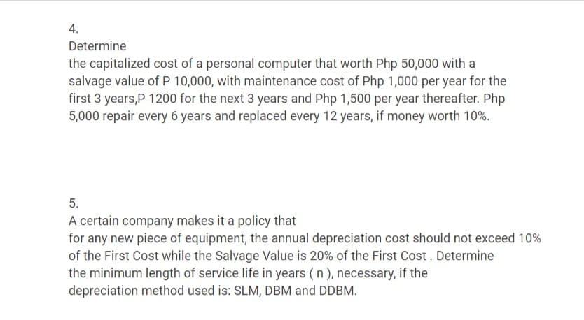 4.
Determine
the capitalized cost of a personal computer that worth Php 50,000 with a
salvage value of P 10,000, with maintenance cost of Php 1,000 per year for the
first 3 years,P 1200 for the next 3 years and Php 1,500 per year thereafter. Php
5,000 repair every 6 years and replaced every 12 years, if money worth 10%.
5.
A certain company makes it a policy that
for any new piece of equipment, the annual depreciation cost should not exceed 10%
of the First Cost while the Salvage Value is 20% of the First Cost . Determine
the minimum length of service life in years ( n ), necessary, if the
depreciation method used is: SLM, DBM and DDBM.
