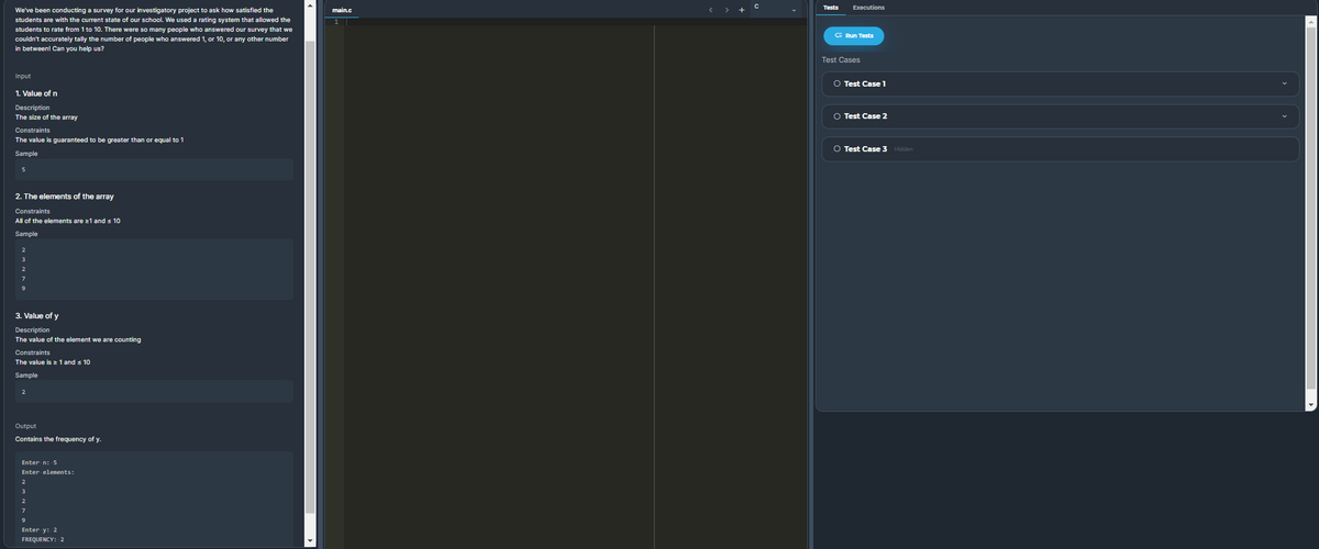 Tests
Executions
We've been conducting a survey for our investigatory project to ask how satisfied the
main.c
students are with the current state of our school. We used a rating system that allowed the
students to rate from 1 to 10. There were so many people who answered our survey that we
E Run Tests
couldn't accurately tally the number of people who answered 1, or 10, or any other number
in between! Can you help us?
Test Cases
Input
O Test Casel
1. Value of n
Description
The size of the array
O Test Case 2
Constraints
The value is guaranteed to be greater than or equal to 1
O Test Case 3 Hidden
Sample
5
2. The elements of the array
Constraints
All of the elements are 21 and s 10
Sample
2
3
3. Value of y
Description
The value of the element we are counting
Constraints
The value is 1 and s 10
Sample
2
Output
Contains the frequency of y.
Enter n: 5
Enter elements:
2
7
Enter y: 2
FREQUENCY: 2
