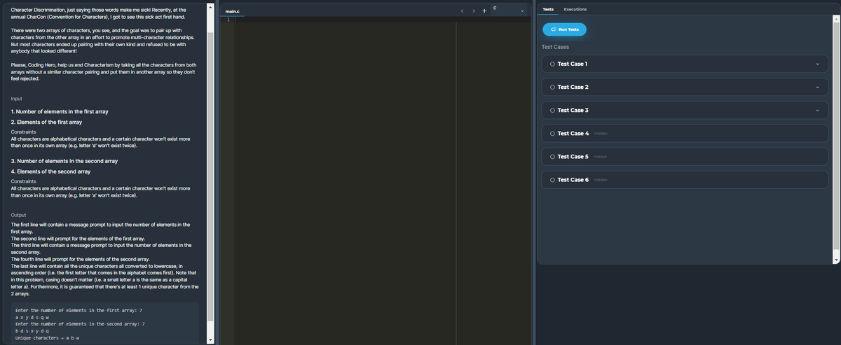 Executions
Character Discrimination, just saying those words make me sick! Recently, at the
annual CharCon (Convention for Characters), I got to see this sick act first hand.
Tests
main.c
> +
E Run Tests
There were two arrays of characters, you see, and the goal was to pair up with
characters from the other array in an effort to promote multi-character relationships.
But most characters ended up pairing with their own kind and refused to be with
Test Cases
anybody that looked different!
O Test Casel
Please, Coding Hero, help us end Characterism by taking all the characters from both
arrays without a similar character pairing and put them in another array so they don't
feel rejected.
O Test Case 2
Input
1. Number of elements in the first array
O Test Case 3
2. Elements of the first array
Constraints
O Test Case 4 Hidden
All characters are alphabetical characters and a certain character won't exist more
than once in its own array (e.g. letter 'a' won't exist twice).
O Test Case 5 Hidden
3. Number of elements in the second array
4. Elements of the second array
Constraints
O Test Case 6 Hidden
All characters are alphabetical characters and a certain character won't exist more
than once in its own array (e.g. letter 'a' won't exist twice).
Output
The first line will contain a message prompt to input the number of elements in the
first array.
The second line will prompt for the elements of the first array.
The third line will contain a message prompt to input the number of elements in the
second array.
The fourth line will prompt for the elements of the second array.
The last line will contain all the unique characters all converted to lowercase, in
ascending order (i.e. the first letter that comes in the alphabet comes first). Note that
in this problem, casing doesn't matter (i.e. a small letter a is the same as a capital
letter a). Furthermore, it is guaranteed that there's at least 1 unique character from the
2 arrays.
Enter the number of elements in the first array: 7
a xy ds q W
Enter the number of elements in the second array: 7
bd s xy d q
Unique characters = a b w
