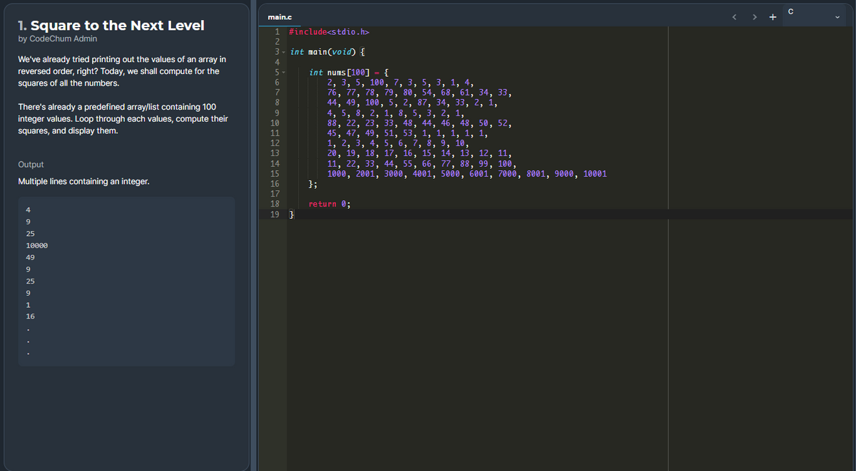 main.c
1. Square to the Next Level
1 #include<stdio.h>
by CodeChum Admin
2
3 - int main(void) {
We've already tried printing out the values of an array in
4
int nums [100] = {
2, 3, 5, 100, 7, 3, 5, 3, 1, 4,
76, 77, 78, 79, 80, 54, 68, 61, 34, 33,
44, 49, 100, 5, 2, 87, 34, 33, 2, 1,
4, 5, 8, 2, 1, 8, 5, 3, 2, 1,
88, 22, 23, 33, 48, 44, 46, 48, 50, 52,
45, 47, 49, 51, 53, 1, 1, 1, 1, 1,
1, 2, 3, 4, 5, 6, 7, 8, 9, 10,
20, 19, 18, 17, 16, 15, 14, 13, 12, 11,
11, 22, 33, 44, 55, 66, 77, 88, 99, 100,
1000, 2001, 3000, 4001, 5000, 6001, 7000, 8001, 9000, 10001
};
reversed order, right? Today, we shall compute for the
5-
squares of all the numbers.
6
7
There's already a predefined array/list containing 100
integer values. Loop through each values, compute their
10
squares, and display them.
11
6.
12
13
Output
14
15
Multiple lines containing an integer.
16
17
18
return 0;
4
19 ?
25
10000
49
9
25
1
16
