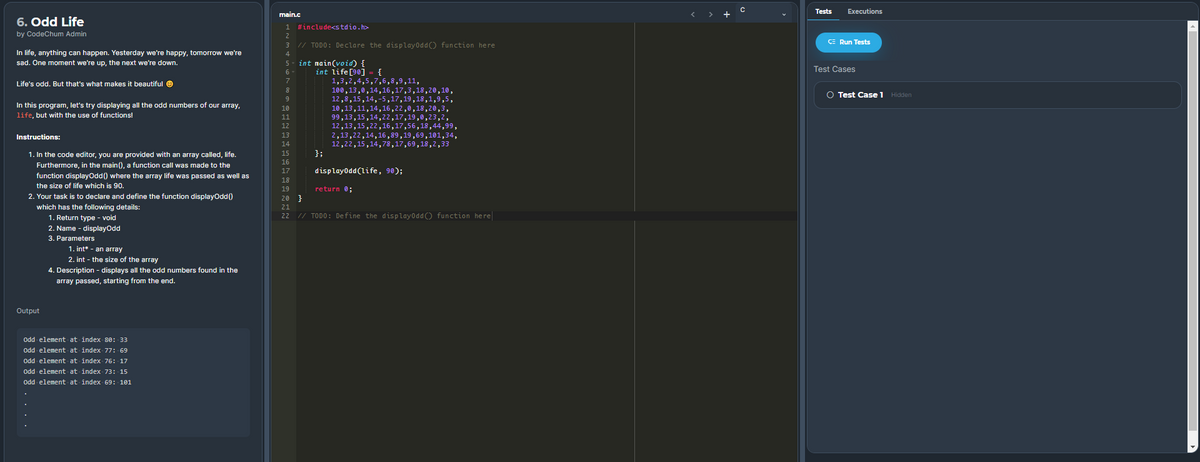 Tests
Executions
main.c
+
6. Odd Life
1 #include<stdio.h>
by CodeChum Admin
2
// TODO: Declare the displayoddO function here
CE Run Tests
In life, anything can happen. Yesterday we're happy, tomorrow we're
4
int nain(void) {
- {
sad. One moment we're up, the next we're down.
5
Test Cases
int life[90]
1,3,2,4,5,7,6,8,9,11,
100,13,0,14,16,17,3,18,20,10,
12,8,15,14,-5,17,19,18,1,9,5,
10,13,11,14,16,22,0,18,20,3,
99,13,15,14,22,17,19,0,23,2,
12,13,15,22,16,17,56,18,44,99,
2,13,22,14,16 ,89,19,69,101,34,
12,22,15,14,78,17,69,18,2,33
};
6
7
Life's odd. But that's what makes it beautiful e
8
O Test Case 1 Hidden
In this program, let's try displaying all the odd numbers of our array,
life, but with the use of functions!
10
11
12
Instructions:
13
14
1. In the code editor, you are provided with an array called, life.
Furthermore, in the main(), a function call was made to the
15
16
17
displayodd(life, 90);
function displayOdd() where the array life was passed as well as
18
the size of life which is 90.
19
return 0;
2. Your task is to declare and define the function displayodd()
20 }
which has the following details:
21
1. Return type - void
22 // TODO: Define the displayodd ) function here
2. Name - displayodd
3. Parameters
1. int* - an array
2. int - the size of the array
4. Description - displays all the odd numbers found in the
array passed, starting from the end.
Output
Odd element at index 80: 33
Odd element at index 77: 69
Odd element at index 76: 17
Odd element at index 73: 15
Odd element at index 69: 101
