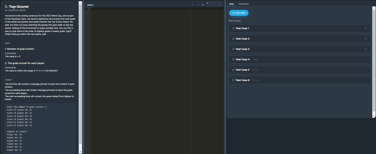 Tests
Executions
< >
+
5. Top-Scorer
by CodeChum Admin
E Run Tests
Tomorrow is the closing ceremony for the 2022 World Cup, and as part
of the Awarding Team, we have to determine who scored the most goals
in the whole tournament and award him/her the Top Scorer Award. Ah,
well, I've been too busy watching the games this past week so the top
scorer ranking of the tournament is super jumbled now. You can find a
way to rank them in the order of highest goals to lowest goals, right?
Great! Gotta go watch the next game, bye!
Test Cases
O Test Case 1
O Test Case 2
Input
1. Number of goal-scorers
O Test Case 3
Constraints
The value is > 0
O Test Case 4 Hidden
2. The goals scored for each player
Constraints
O Test Case 5 Hidden
The value is within the range: 0 <=n <= 2,147,483,647
Output
O Test Case 6 Hidden
The first line will contain a message prompt to input the number of goal-
scorers.
The succeeding lines will contain message prompts to input the goals
scored for each player.
The next succeeding lines will contain the goals ranked from highest to
lowest.
Enter the number of goal-scorers: 6
Score of player #1: 21
Score of player #2: 42
Score of player #3: 33
Score of player #4: 56
Score of player #5: 24
Score of player #6: 12
Highest to lowest:
Player #1: 56
Player #2: 42
Player #3: 33
Player #4: 24
Player #5: 21
Player #6: 12
