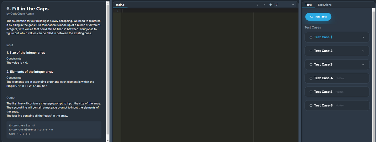 main.c
< > + c
Tests
Executions
6. Fill in the Gaps
1
by CodeChum Admin
CE Run Tests
The foundation for our building is slowly collapsing. We need to reinforce
it by filling in the gaps! Our foundation is made up of a bunch of different
integers, with values that could still be filled in between. Your job is to
figure out which values can be filled in between the existing ones.
Test Cases
O Test Case l
Input
O Test Case 2
1. Size of the integer array
Constraints
The value is > 0.
O Test Case 3
2. Elements of the integer array
Constraints
O Test Case 4 Hidden
The elements are in ascending order and each element is within the
range: 0 <= n <= 2,147,483,647
O Test Case 5 Hidden
Output
The first line will contain a message prompt to input the size of the array.
O Test Case 6 Hidden
The second line will contain a message prompt to input the elements of
the array.
The last line contains all the "gaps" in the array.
Enter the size: 5
Enter the elements: 1-3-4-7-9
Gaps =- 2- 5-6 8
