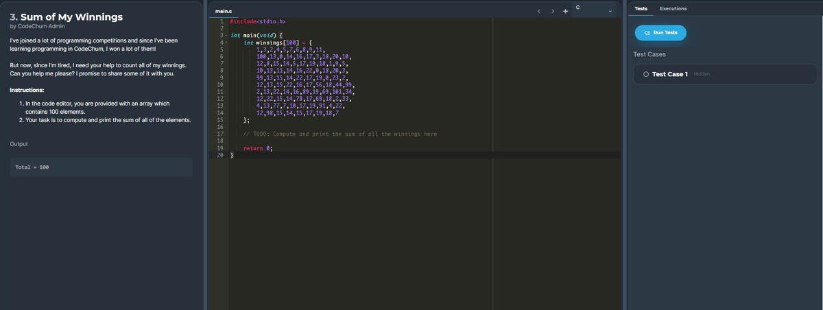 Tests
Executions
main.c
3. Sum of My Winnings
1 #include<stdio.h>
by CodeChum Admin
E Run Tests
3 - int main(void) {
int winnings [100]
I've joined a lot of programming competitions and since I've been
4
learning programming in CodeChum, I won a lot of them!
Test Cases
But now, since l'm tired, I need your help to count all of my winnings.
Can you help me please? I promise to share some of it with you.
14,16,2
O Test Casel Hidden
10
Instructions:
1. In the code editor, you are provided with an array which
contains 100 elements.
12,98,15,1
};
2. Your task is to compute and print the sum of all of the elements.
15
16
17
// TODO: Compute and print the sum of all the winnings here
18
Output
19
return 0;
20 }
Total = 100
