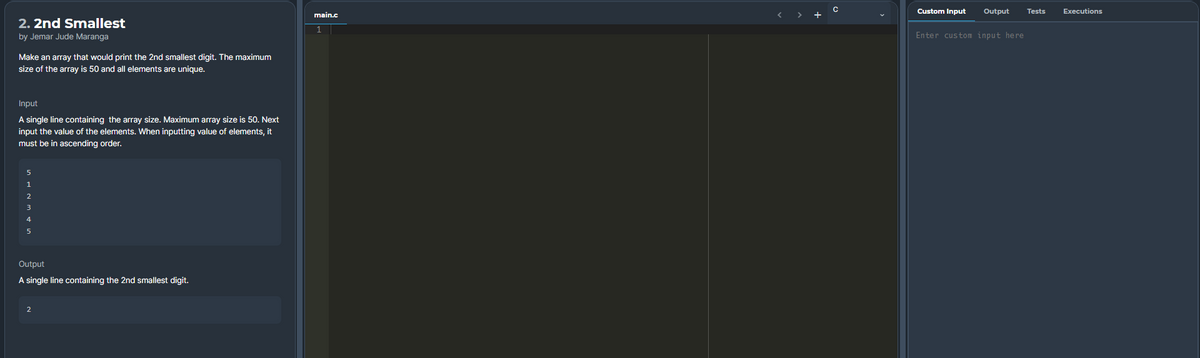 Custom Input
Output
Tests
Executions
main.c
2. 2nd Smallest
by Jemar Jude Maranga
Enter custom input here
Make an array that would print the 2nd smallest digit. The maximum
size of the array is 50 and all elements are unique.
Input
A single line containing the array size. Maximum array size is 50. Next
input the value of the elements. When inputting value of elements, it
must be in ascending order.
5
1
3
4
Output
A single line containing the 2nd smallest digit.
2
