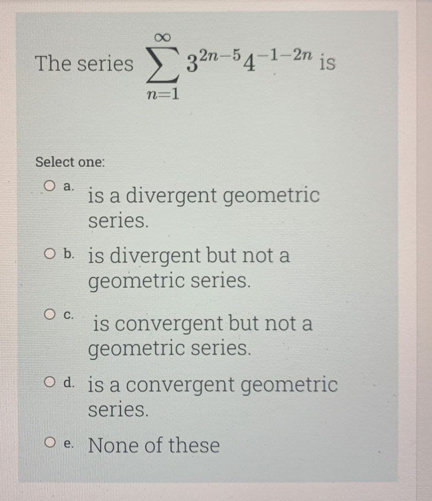 The series 32n-54
32m-54-1-2n is
n=1
Select one:
O a.
is a divergent geometric
series.
O b. is divergent but not a
geometric series.
is convergent but not a
geometric series.
O d. is a convergent geometric
series.
O e. None of these
