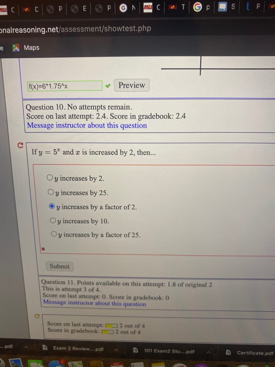 SU C
SICSP E P
GN
ASU C
SIPN
onalreasoning.net/assessment/showtest.php
e
Мaps
f(x)=6*1.75^x
Preview
Question 10. No attempts remain.
Score on last attempt: 2.4. Score in gradebook: 2.4
Message instructor about this question
If y = 5 and x is increased by 2, then...
Oy increases by 2.
Oy increases by 25.
increases by a factor of 2.
y increases by 10.
increases by a factor of 25.
Submit
Question 11. Points available on this attempt: 1.8 of original 2
This is attempt 3 of 4.
Score on last attempt: 0. Score in gradebook: 0
Message instructor about this question
Score on last attempt: 2 out of 4
Score in gradebook: O 2 out of 4
-...pdf
Exam 2 Review..pdf
101 Exam2 Stu....pdf
Certificate.pdf
