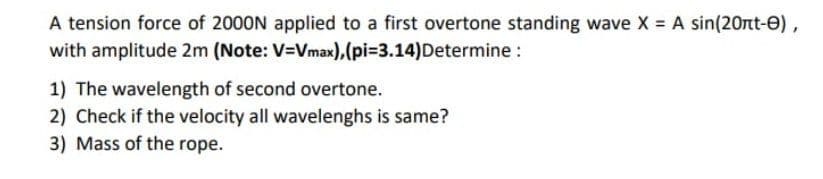 A tension force of 2000N applied to a first overtone standing wave X = A sin(20rt-0),
with amplitude 2m (Note: V=Vmax),(pi=3.14)Determine :
1) The wavelength of second overtone.
2) Check if the velocity all wavelenghs is same?
3) Mass of the rope.
