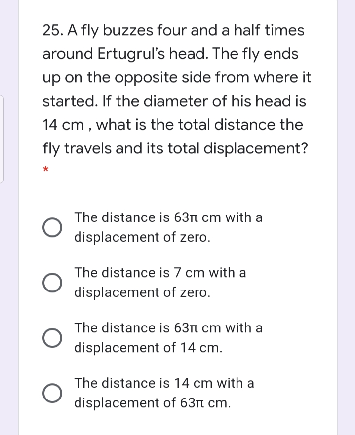 25. A fly buzzes four and a half times
around Ertugrul's head. The fly ends
up on the opposite side from where it
started. If the diameter of his head is
14 cm , what is the total distance the
fly travels and its total displacement?
The distance is 63t cm with a
displacement of zero.
The distance is 7 cm with a
displacement of zero.
The distance is 63r cm with a
displacement of 14 cm.
The distance is 14 cm with a
displacement of 63n cm.
