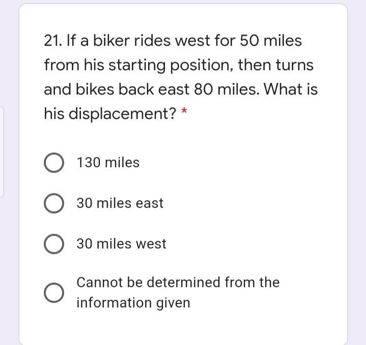 21. If a biker rides west for 50 miles
from his starting position, then turns
and bikes back east 80 miles. What is
his displacement?
O 130 miles
O 30 miles east
O 30 miles west
Cannot be determined from the
information given
