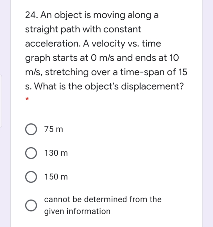 24. An object is moving along a
straight path with constant
acceleration. A velocity vs. time
graph starts at O m/s and ends at 10
m/s, stretching over a time-span of 15
s. What is the object's displacement?
O 75 m
O 130 m
O 150 m
cannot be determined from the
given information
