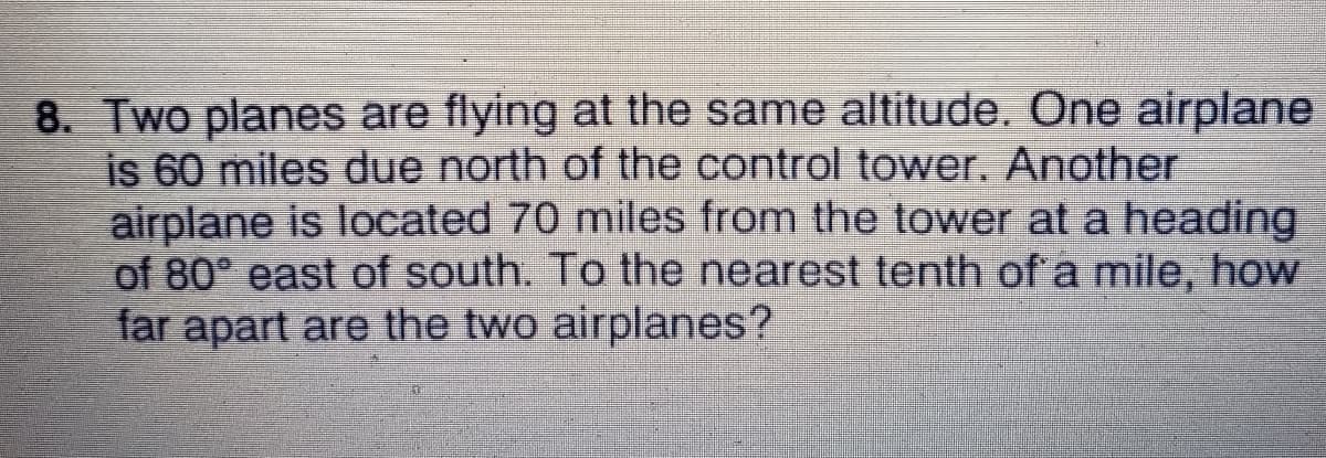 8. Two planes are flying at the same altitude. One airplane
is 60 miles due north of the control tower. Another
airplane is located 70 miles from the tower at a heading
of 80° east of south. To the nearest tenth of a mile, how
far apart are the two airplanes?

