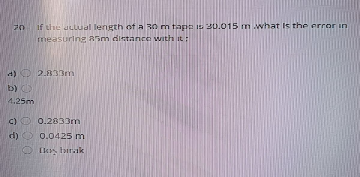 20 - If the actual length of a 30m tape is 30.015 m.what is the error in
measuring 85m distance with it :
a)
2.833m
b)
) O
4.25m
0.2833m
d) O 0.0425 m
Boş bırak
