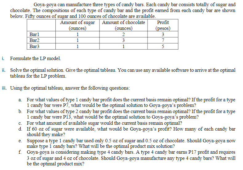 Goya-goya can manufacture three types of candy bars. Each candy bar consists totally of sugar and
chocolate. The compositions of each type of candy bar and the profit earned from each candy bar are shown
below. Fifty ounces of sugar and 100 ounces of chocolate are available.
Amount of sugar Amount of chocolate
(ounces)
1
Profit
(ounces)
(pesos)
Barl
2
3
Bar2
1
3
7
Bar3
1
1
5
i. Formulate the LP model.
ii. Solve the optimal solution. Give the optimal tableau. You can use any available software to arrive at the optimal
tableau for the LP problem.
iii. Using the optimal tableau, answer the following questions:
a. For what values of type 1 candy bar profit does the current basis remain optimal? If the profit for a type
1 candy bar were P7, what would be the optimal solution to Goya-goya's problem?
b. For what values of type 2 candy bar profit does the current basis remain optimal? If the profit for a type
1 candy bar were pi3, what would be the optimal solution to Goya-goya's problem?
c. For what amount of available sugar would the current basis remain optimal?
d. If 60 oz of sugar were available, what would be Goya-goya's profit? How many of each candy bar
should they make?
e. Suppose a type 1 candy bar used only 0.5 oz of sugar and 0.5 oz of chocolate. Should Goya-goya now
make type i candy bars? What will be the optimal product mix solution?
f. Goya-goya is considering making type 4 candy bars. A type 4 candy bar earns P17 profit and requires
3 oz of sugar and 4 oz of chocolate. Should Goya-goya manufacture any type 4 candy bars? What will
be the optimal product mix?
