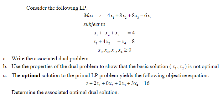 Consider the following LP.
Max z = 4x, +8x, +8x, – 6x,
subject to
X+ X, +X3
%3D
X + 4x, +x, = 8
X, X2, X3, X, 20
a. Write the associated dual problem.
b. Use the properties of the dual problem to show that the basic solution ( x, ,x, ) is not optimal
The optimal solution to the primal LP problem yields the following objective equation:
z+2x, + 0x, +0x, + 3x, = 16
Determine the associated optimal dual solution.
