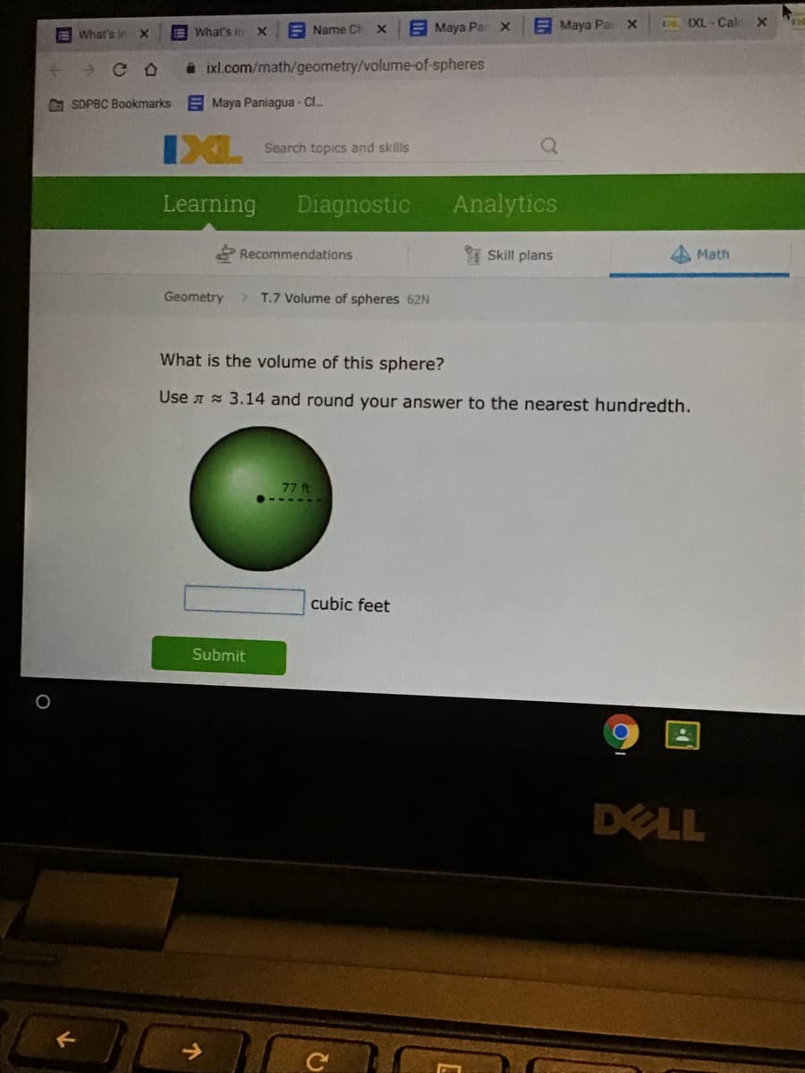 What's in
E Name Ch
EMaya Par x
E Maya Pa x
IXL - Cal
What's in
X.
A ixl.com/math/geometry/volume-of-spheres
G SDPBC Bookmarks
E Maya Paniagua - Cl.
IXL
Search topics and skills
Learning
Diagnostic
Analytics
Recommendations
Skill plans
4 Math
Geometry
> T.7 Volume of spheres 62N
What is the volume of this sphere?
Use A 3.14 and round your answer to the nearest hundredth.
77 ft
cubic feet
Submit
DELL
