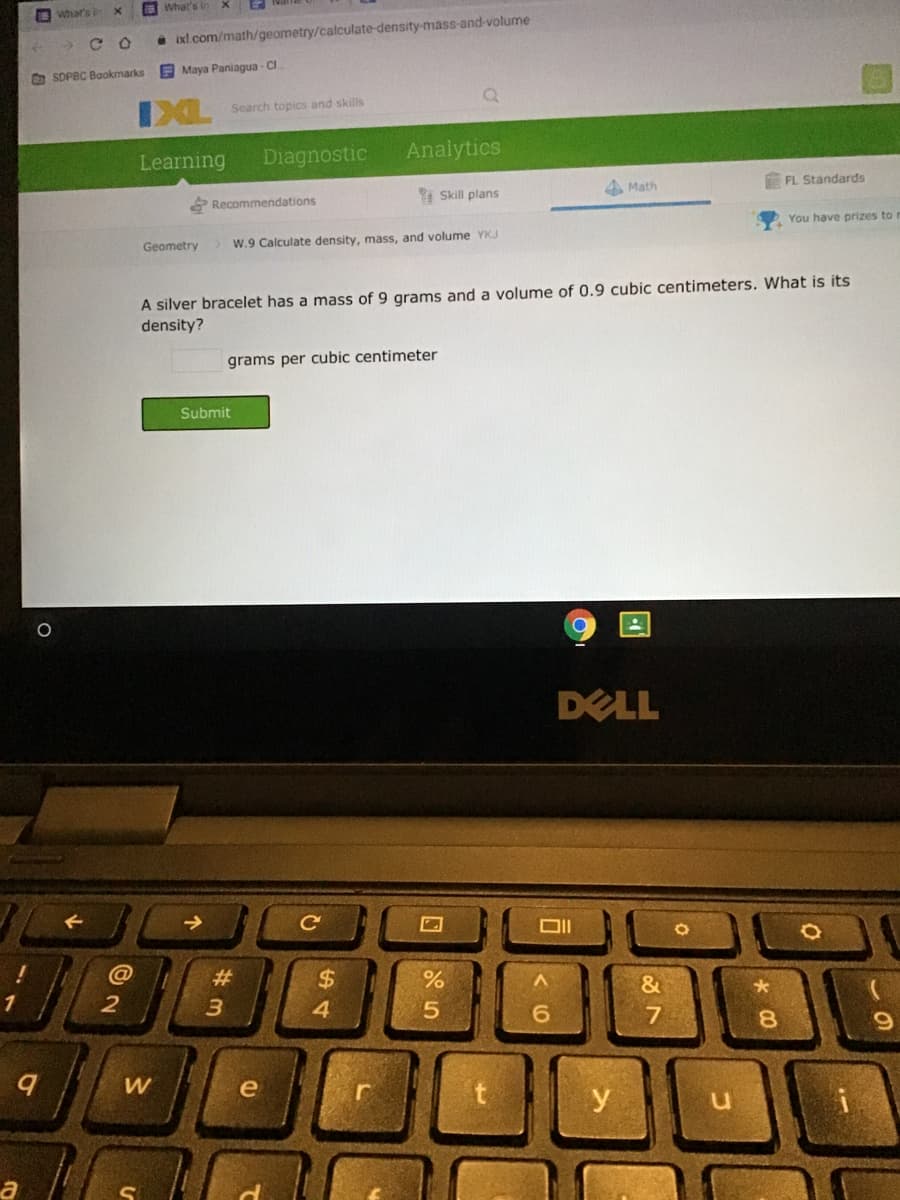 O what's
What's in
->
* ixl.com/math/geometry/calculate-density-mass-and-volume
O SDPBC Bookmarks
E Maya Paniagua - CI
Search topics and skills
Learning
Diagnostic
Analytics
Skill plans
4 Math
FL Standards
E Recommendations
You have prizes to
Geometry
W.9 Calculate density, mass, and volume YKJ
A silver bracelet has a mass of 9 grams and a volume of 0.9 cubic centimeters. What is its
density?
grams per cubic centimeter
Submit
DELL
@
#3
%24
4.
2
&
5.
8.
e
y
а
w/
