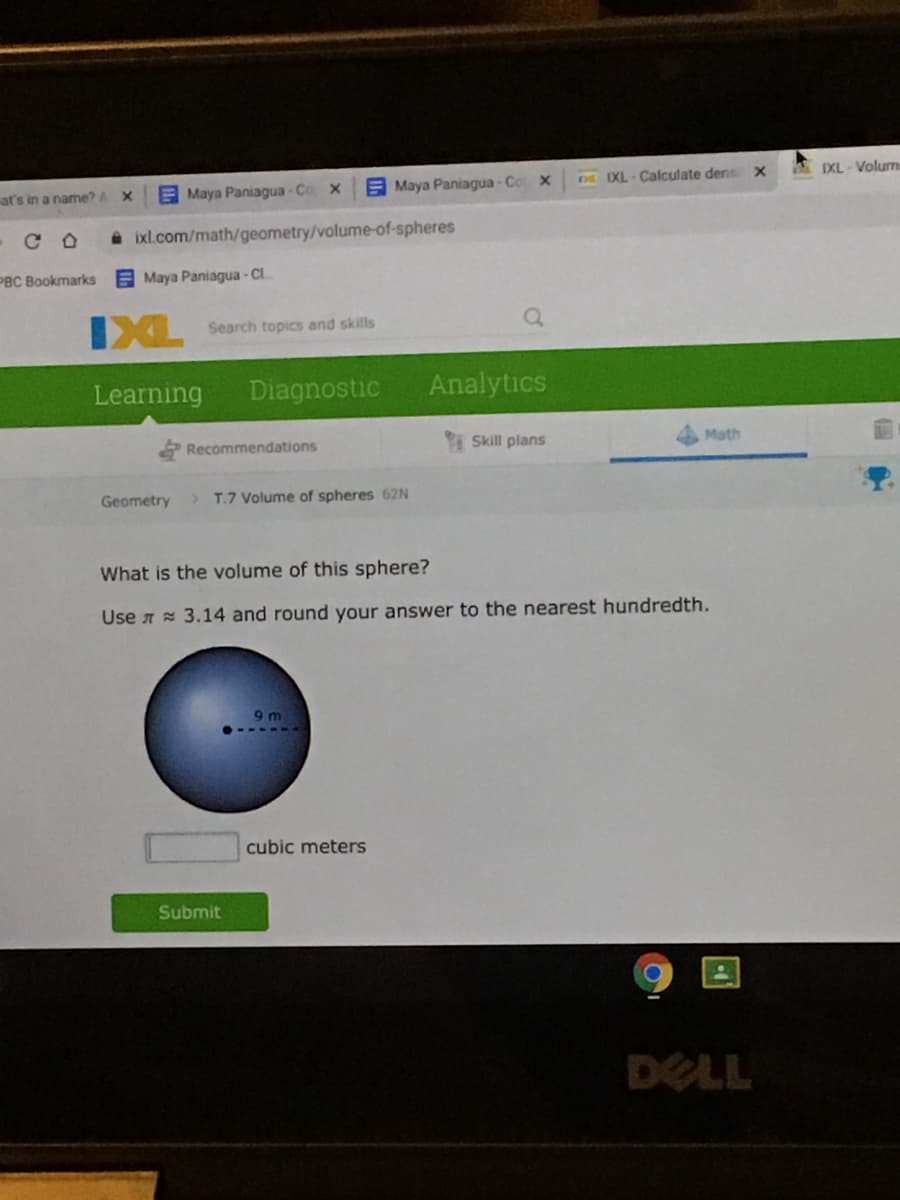 E Maya Paniagua- Co x
E Maya Paniagua - Cox
IXL Calculate dens x
A IXL - Volum
at's in a name?A
A ixl.com/math/geometry/volume-of-spheres
PBC Bookmarks E Maya Paniagua-
CI
IXL
Search topics and skills
Learning
Diagnostic
Analytics
Recommendations
Skill plans
Math
Geometry
>T.7 Volume of spheres 62N
What is the volume of this sphere?
Use A 3.14 and round your answer to the nearest hundredth.
9 m
cubic meters
Submit
DELL
