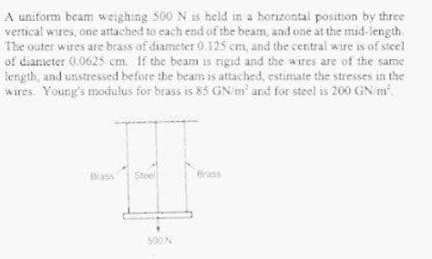 A uniform beam weighing 500 N is held in a horizontal position by three
vertical wires, one attached to each end of the beam, and one at the mid-length
The outer wires are brass of diameter 0.125 cm, and the central wire is of steel
of diameter 0.0625 cm. If the beam is rigad and the wires are of the same
length, and unstressed before the beam is attached, estimate the stresses in the
wires. Young's modulus for brass is 85 GN/m' and for steel is 200 GN m
Brass
Steel
Brass
500N
