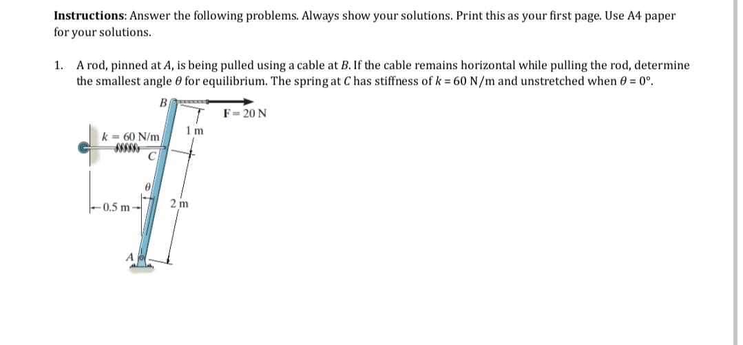 Instructions: Answer the following problems. Always show your solutions. Print this as your first page. Use A4 paper
for your solutions.
1. A rod, pinned at A, is being pulled using a cable at B. If the cable remains horizontal while pulling the rod, determine
the smallest angle 0 for equilibrium. The spring at C has stiffness of k = 60 N/m and unstretched when 0 = 0°.
B
k= 60 N/m/
C
-0.5 m-
0
REEDE
Im
2m
F=-= 20 N