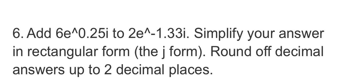 6. Add 6e^0.25i to 2e^-1.33i. Simplify your answer
in rectangular form (the j form). Round off decimal
answers up to 2 decimal places.
