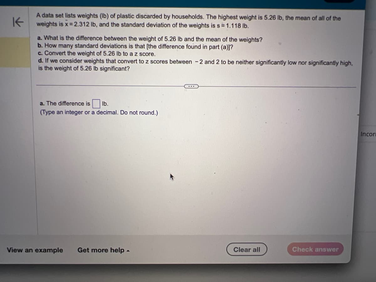 K
A data set lists weights (lb) of plastic discarded by households. The highest weight is 5.26 lb, the mean of all of the
weights is x=2.312 lb, and the standard deviation of the weights is s = 1.118 lb.
a. What is the difference between the weight of 5.26 lb and the mean of the weights?
b. How many standard deviations is that [the difference found in part (a)]?
c. Convert the weight of 5.26 lb to a z score.
d. If we consider weights that convert to z scores between 2 and 2 to be neither significantly low nor significantly high,
is the weight of 5.26 lb significant?
a. The difference islb.
(Type an integer or a decimal. Do not round.)
View an example Get more help.
...
Clear all
Check answer
Incor