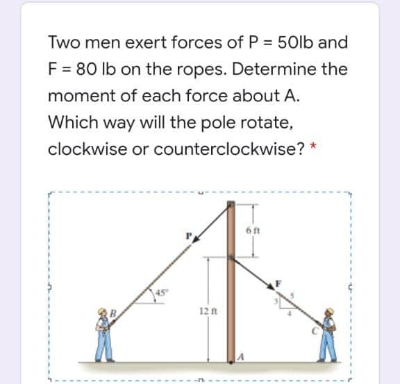 Two men exert forces of P = 50lb and
%3D
F = 80 lb on the ropes. Determine the
moment of each force about A.
Which way will the pole rotate,
clockwise or counterclockwise? *
6 ft
12 t
