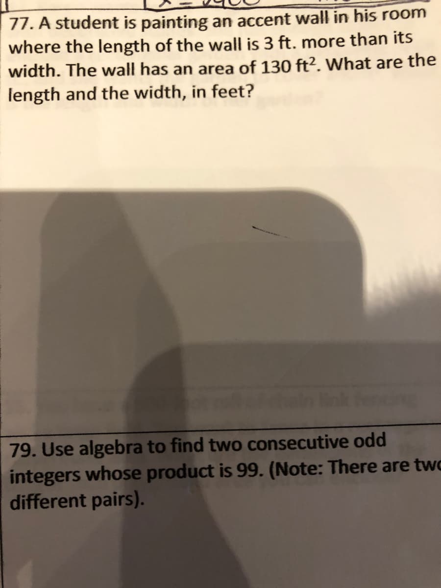 77. A student is painting an accent wall in his room
where the length of the wall is 3 ft. more than its
width. The wall has an area of 130 ft². What are the
length and the width, in feet?
79. Use algebra to find two consecutive odd
integers whose product is 99. (Note: There are two
different pairs).
