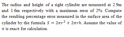 The radius and height of a right cylinder are measured at 2.9m
and 1.6m respectively with a maximum error of 2%. Compute
the resulting percentage error measured in the surface area of the
cylinder by the formula S = 2nr2 + 2arh. Assume the value of
n is exact for calculation.
