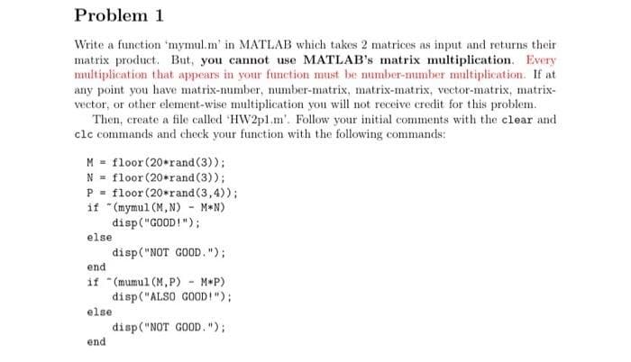 Problem 1
Write a function 'mymul.m' in MATLAB which takes 2 matrices as input and returns their
matrix product. But, you cannot use MATLAB's matrix multiplication. Every
multiplication that appears in your funetion must be number-mumber multiplication. If at
any point you have matrix-number, number-matrix, matrix-matrix, vector-matrix, matrix-
vector, or other element-wise multiplication you will not receive credit for this problem.
Then, create a file called 'HW2pl.m'. Follow your initial comments with the clear and
clc commands and check your function with the following commands:
M = floor (20*rand (3));
N = floor (20*rand (3));
P = floor (20*rand (3,4));
if "(mymul (M, N) - M*N)
disp("GOOD!");
else
disp("NOT GOOD.");
end
if "(mumul (M,P) - M*P)
disp("ALSO GOOD!");
else
disp("NOT GOOD.");
end
