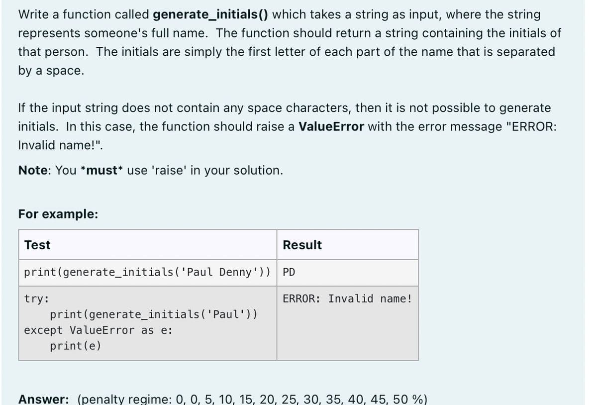 Write a function called generate_initials() which takes a string as input, where the string
represents someone's full name. The function should return a string containing the initials of
that person. The initials are simply the first letter of each part of the name that is separated
by a space.
If the input string does not contain any space characters, then it is not possible to generate
initials. In this case, the function should raise a ValueError with the error message "ERROR:
Invalid name!".
Note: You *must* use 'raise' in your solution.
For example:
Test
Result
print(generate_initials ('Paul Denny'))
PD
try:
ERROR: Invalid name!
print(generate_initials(' Paul'))
except ValueError as e:
print(e)
Answer: (penalty regime: 0, 0, 5, 10, 15, 20, 25, 30, 35, 40, 45, 50 %)
