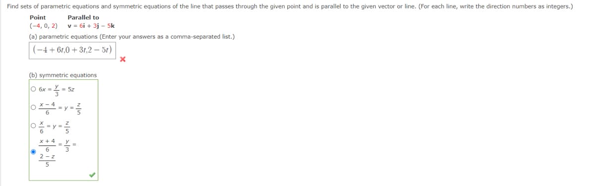 Find sets of parametric equations and symmetric equations of the line that passes through the given point and is parallel to the given vector or line. (For each line, write the direction numbers as integers.)
Point
Parallel to
(-4, 0, 2)
v = 6i + 3j - 5k
(a) parametric equations (Enter your answers as a comma-separated list.)
(-4+ 6t,0 + 3t,2 – 5t)
(b) symmetric equations
O 6x =
= 5z
X - 4
= y
x + 4
