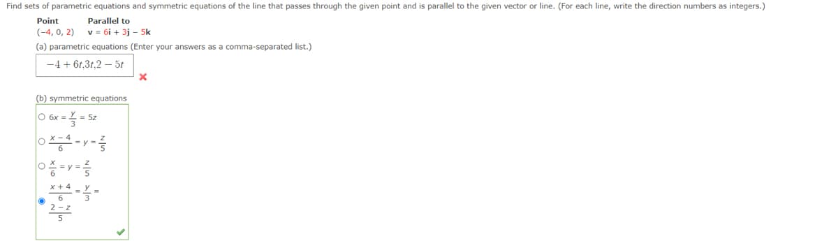 Find sets of parametric equations and symmetric equations of the line that passes through the given point and is parallel to the given vector or line. (For each line, write the direction numbers as integers.)
Point
Parallel to
(-4, 0, 2)
v = 6i + 3j - 5k
(a) parametric equations (Enter your answers as a comma-separated list.)
-4 + 61,3t,2 – 5t
(b) symmetric equations
O 6x
5z
0 -y -
x + 4
