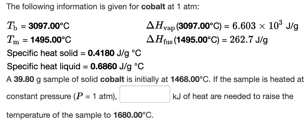 The following information is given for cobalt at 1 atm:
T = 3097.00°C
AHvap (3097.00°C) = 6.603 x 103 J/g
= 1495.00°C
AHR
fus (1495.00°C) = 262.7 J/g
Specific heat solid = 0.4180 J/g °C
Specific heat liquid = 0.6860 J/g °C
A 39.80 g sample of solid cobalt is initially at 1468.00°C. If the sample is heated at
constant pressure (P = 1 atm),
kJ of heat are needed to raise the
temperature of the sample to 1680.00°C.
